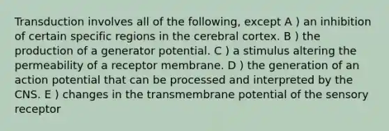 Transduction involves all of the following, except A ) an inhibition of certain specific regions in the cerebral cortex. B ) the production of a generator potential. C ) a stimulus altering the permeability of a receptor membrane. D ) the generation of an action potential that can be processed and interpreted by the CNS. E ) changes in the transmembrane potential of the sensory receptor