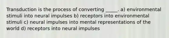 Transduction is the process of converting _____. a) environmental stimuli into neural impulses b) receptors into environmental stimuli c) neural impulses into mental representations of the world d) receptors into neural impulses