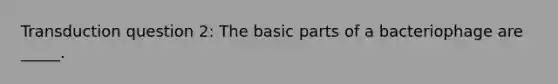 Transduction question 2: The basic parts of a bacteriophage are _____.