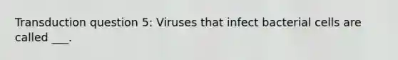 Transduction question 5: Viruses that infect bacterial cells are called ___.
