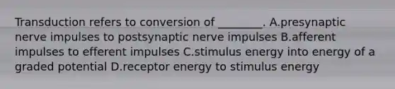 Transduction refers to conversion of ________. A.presynaptic nerve impulses to postsynaptic nerve impulses B.afferent impulses to efferent impulses C.stimulus energy into energy of a graded potential D.receptor energy to stimulus energy