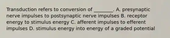 Transduction refers to conversion of ________. A. presynaptic nerve impulses to postsynaptic nerve impulses B. receptor energy to stimulus energy C. afferent impulses to efferent impulses D. stimulus energy into energy of a graded potential