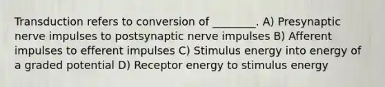 Transduction refers to conversion of ________. A) Presynaptic nerve impulses to postsynaptic nerve impulses B) Afferent impulses to efferent impulses C) Stimulus energy into energy of a graded potential D) Receptor energy to stimulus energy