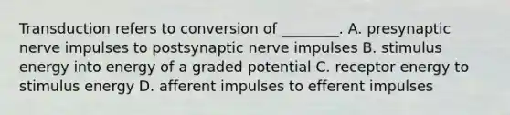 Transduction refers to conversion of ________. A. presynaptic nerve impulses to postsynaptic nerve impulses B. stimulus energy into energy of a graded potential C. receptor energy to stimulus energy D. afferent impulses to efferent impulses