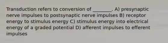 Transduction refers to conversion of ________. A) presynaptic nerve impulses to postsynaptic nerve impulses B) receptor energy to stimulus energy C) stimulus energy into electrical energy of a graded potential D) afferent impulses to efferent impulses