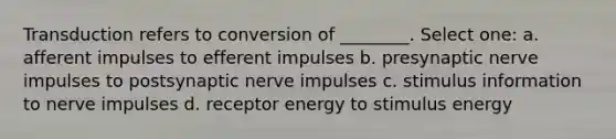 Transduction refers to conversion of ________. Select one: a. afferent impulses to efferent impulses b. presynaptic nerve impulses to postsynaptic nerve impulses c. stimulus information to nerve impulses d. receptor energy to stimulus energy