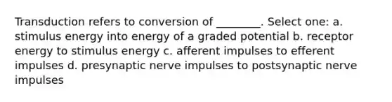 Transduction refers to conversion of ________. Select one: a. stimulus energy into energy of a graded potential b. receptor energy to stimulus energy c. afferent impulses to efferent impulses d. presynaptic <a href='https://www.questionai.com/knowledge/kiql3Tp3Ps-nerve-impulses' class='anchor-knowledge'>nerve impulses</a> to postsynaptic nerve impulses