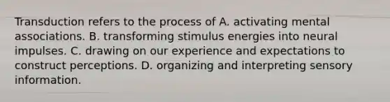 Transduction refers to the process of A. activating mental associations. B. transforming stimulus energies into neural impulses. C. drawing on our experience and expectations to construct perceptions. D. organizing and interpreting sensory information.