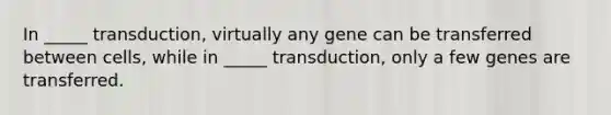 In _____ transduction, virtually any gene can be transferred between cells, while in _____ transduction, only a few genes are transferred.