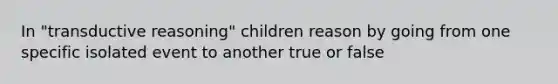 In "transductive reasoning" children reason by going from one specific isolated event to another true or false