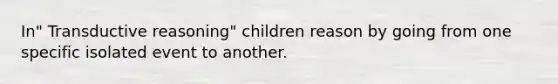 In" Transductive reasoning" children reason by going from one specific isolated event to another.