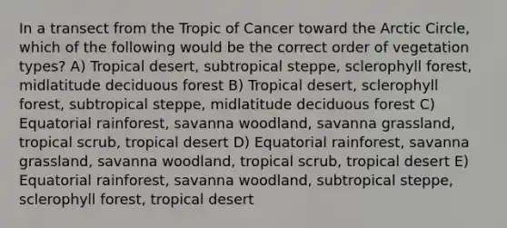 In a transect from the Tropic of Cancer toward the Arctic Circle, which of the following would be the correct order of vegetation types? A) Tropical desert, subtropical steppe, sclerophyll forest, midlatitude deciduous forest B) Tropical desert, sclerophyll forest, subtropical steppe, midlatitude deciduous forest C) Equatorial rainforest, savanna woodland, savanna grassland, tropical scrub, tropical desert D) Equatorial rainforest, savanna grassland, savanna woodland, tropical scrub, tropical desert E) Equatorial rainforest, savanna woodland, subtropical steppe, sclerophyll forest, tropical desert