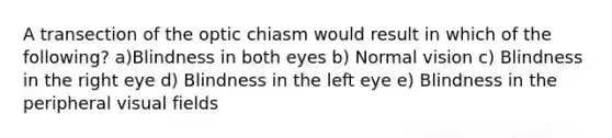 A transection of the optic chiasm would result in which of the following? a)Blindness in both eyes b) Normal vision c) Blindness in the right eye d) Blindness in the left eye e) Blindness in the peripheral visual fields