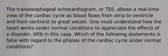 The transesophageal echocardiogram, or TEE, allows a real-time view of the cardiac cycle as blood flows from atria to ventricle and from ventricle to great vessel. One must understand how the heart works under normal conditions to appreciate the effects of a disorder, AFib in this case. Which of the following statements is false with regard to the phases of the cardiac cycle under normal conditions?