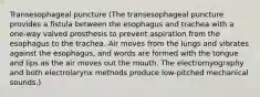 Transesophageal puncture (The transesophageal puncture provides a fistula between the esophagus and trachea with a one-way valved prosthesis to prevent aspiration from the esophagus to the trachea. Air moves from the lungs and vibrates against the esophagus, and words are formed with the tongue and lips as the air moves out the mouth. The electromyography and both electrolarynx methods produce low-pitched mechanical sounds.)