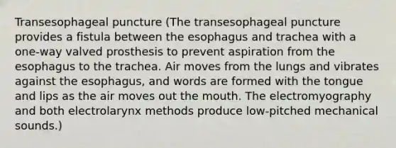 Transesophageal puncture (The transesophageal puncture provides a fistula between the esophagus and trachea with a one-way valved prosthesis to prevent aspiration from the esophagus to the trachea. Air moves from the lungs and vibrates against the esophagus, and words are formed with the tongue and lips as the air moves out the mouth. The electromyography and both electrolarynx methods produce low-pitched mechanical sounds.)