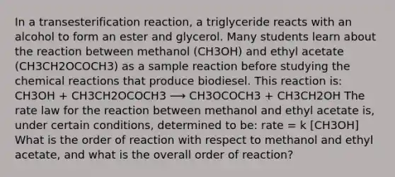 In a transesterification reaction, a triglyceride reacts with an alcohol to form an ester and glycerol. Many students learn about the reaction between methanol (CH3OH) and ethyl acetate (CH3CH2OCOCH3) as a sample reaction before studying the chemical reactions that produce biodiesel. This reaction is: CH3OH + CH3CH2OCOCH3 ⟶ CH3OCOCH3 + CH3CH2OH The rate law for the reaction between methanol and ethyl acetate is, under certain conditions, determined to be: rate = k [CH3OH] What is the order of reaction with respect to methanol and ethyl acetate, and what is the overall order of reaction?