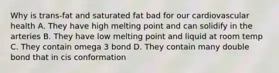 Why is trans-fat and saturated fat bad for our cardiovascular health A. They have high melting point and can solidify in the arteries B. They have low melting point and liquid at room temp C. They contain omega 3 bond D. They contain many double bond that in cis conformation