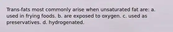 Trans-fats most commonly arise when unsaturated fat are: a. used in frying foods. b. are exposed to oxygen. c. used as preservatives. d. hydrogenated.