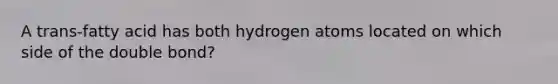 A trans-fatty acid has both hydrogen atoms located on which side of the double bond?