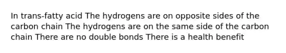 In trans-fatty acid The hydrogens are on opposite sides of the carbon chain The hydrogens are on the same side of the carbon chain There are no double bonds There is a health benefit