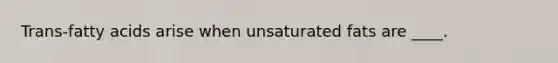 Trans-fatty acids arise when unsaturated fats are ____.