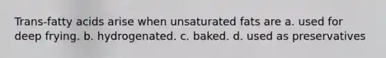 Trans-fatty acids arise when unsaturated fats are a. used for deep frying. b. hydrogenated. c. baked. d. used as preservatives