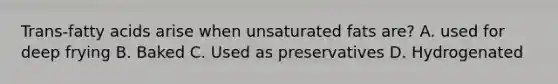 Trans-fatty acids arise when unsaturated fats are? A. used for deep frying B. Baked C. Used as preservatives D. Hydrogenated