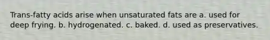 Trans-fatty acids arise when unsaturated fats are a. used for deep frying. b. hydrogenated. c. baked. d. used as preservatives.