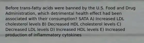 Before trans-fatty acids were banned by the U.S. Food and Drug Administration, which detrimental health effect had been associated with their consumption? SATA A) Increased LDL cholesterol levels B) Decreased HDL cholesterol levels C) Decreased LDL levels D) Increased HDL levels E) Increased production of inflammatory cytokines