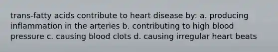 trans-fatty acids contribute to heart disease by: a. producing inflammation in the arteries b. contributing to high blood pressure c. causing blood clots d. causing irregular heart beats