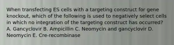 When transfecting ES cells with a targeting construct for gene knockout, which of the following is used to negatively select cells in which no integration of the targeting construct has occurred? A. Gancyclovir B. Ampicillin C. Neomycin and gancyclovir D. Neomycin E. Cre-recombinase