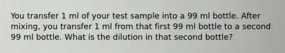 You transfer 1 ml of your test sample into a 99 ml bottle. After mixing, you transfer 1 ml from that first 99 ml bottle to a second 99 ml bottle. What is the dilution in that second bottle?