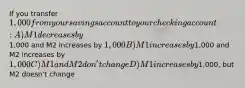 If you transfer 1,000 from your savings account to your checking account: A)M1 decreases by1,000 and M2 increases by 1,000 B)M1 increases by1,000 and M2 increases by 1,000 C)M1 and M2 don't change D)M1 increases by1,000, but M2 doesn't change