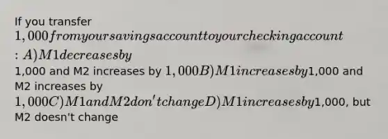 If you transfer 1,000 from your savings account to your checking account: A)M1 decreases by1,000 and M2 increases by 1,000 B)M1 increases by1,000 and M2 increases by 1,000 C)M1 and M2 don't change D)M1 increases by1,000, but M2 doesn't change