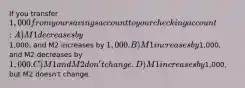 If you transfer 1,000 from your savings account to your checking account: A) M1 decreases by1,000, and M2 increases by 1,000. B) M1 increases by1,000, and M2 decreases by 1,000. C) M1 and M2 don't change. D) M1 increases by1,000, but M2 doesn't change.