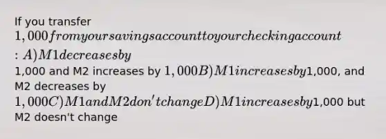 If you transfer 1,000 from your savings account to your checking account: A) M1 decreases by1,000 and M2 increases by 1,000 B) M1 increases by1,000, and M2 decreases by 1,000 C) M1 and M2 don't change D) M1 increases by1,000 but M2 doesn't change