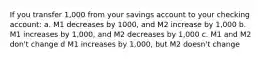 If you transfer 1,000 from your savings account to your checking account: a. M1 decreases by 1000, and M2 increase by 1,000 b. M1 increases by 1,000, and M2 decreases by 1,000 c. M1 and M2 don't change d M1 increases by 1,000, but M2 doesn't change