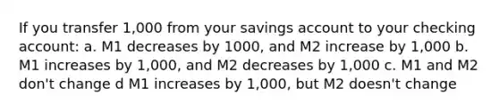 If you transfer 1,000 from your savings account to your checking account: a. M1 decreases by 1000, and M2 increase by 1,000 b. M1 increases by 1,000, and M2 decreases by 1,000 c. M1 and M2 don't change d M1 increases by 1,000, but M2 doesn't change