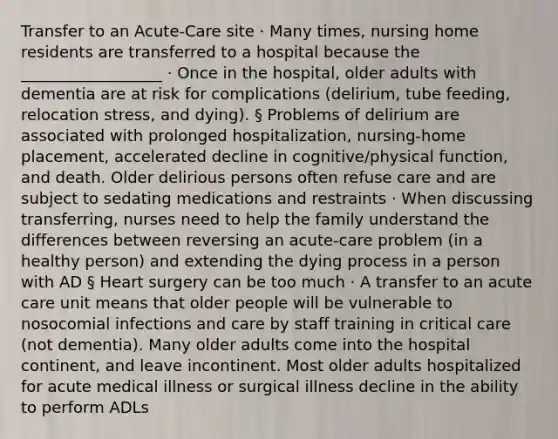 Transfer to an Acute-Care site · Many times, nursing home residents are transferred to a hospital because the __________________ · Once in the hospital, older adults with dementia are at risk for complications (delirium, tube feeding, relocation stress, and dying). § Problems of delirium are associated with prolonged hospitalization, nursing-home placement, accelerated decline in cognitive/physical function, and death. Older delirious persons often refuse care and are subject to sedating medications and restraints · When discussing transferring, nurses need to help the family understand the differences between reversing an acute-care problem (in a healthy person) and extending the dying process in a person with AD § Heart surgery can be too much · A transfer to an acute care unit means that older people will be vulnerable to nosocomial infections and care by staff training in critical care (not dementia). Many older adults come into the hospital continent, and leave incontinent. Most older adults hospitalized for acute medical illness or surgical illness decline in the ability to perform ADLs