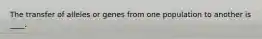 The transfer of alleles or genes from one population to another is ____.