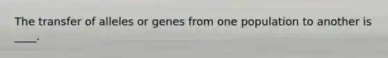 The transfer of alleles or genes from one population to another is ____.