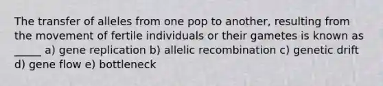 The transfer of alleles from one pop to another, resulting from the movement of fertile individuals or their gametes is known as _____ a) gene replication b) allelic recombination c) genetic drift d) gene flow e) bottleneck