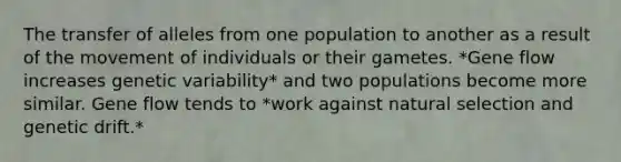 The transfer of alleles from one population to another as a result of the movement of individuals or their gametes. *Gene flow increases genetic variability* and two populations become more similar. Gene flow tends to *work against natural selection and genetic drift.*