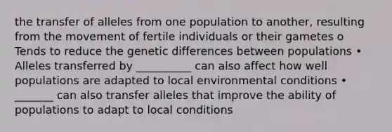 the transfer of alleles from one population to another, resulting from the movement of fertile individuals or their gametes o Tends to reduce the genetic differences between populations • Alleles transferred by __________ can also affect how well populations are adapted to local environmental conditions • _______ can also transfer alleles that improve the ability of populations to adapt to local conditions