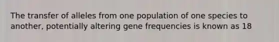 The transfer of alleles from one population of one species to another, potentially altering gene frequencies is known as 18