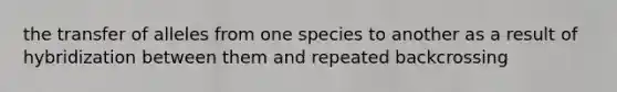 the transfer of alleles from one species to another as a result of hybridization between them and repeated backcrossing