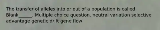 The transfer of alleles into or out of a population is called Blank______. Multiple choice question. neutral variation selective advantage genetic drift gene flow