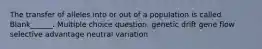 The transfer of alleles into or out of a population is called Blank______. Multiple choice question. genetic drift gene flow selective advantage neutral variation