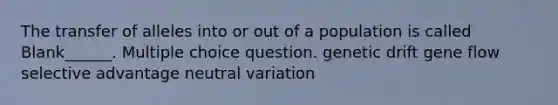 The transfer of alleles into or out of a population is called Blank______. Multiple choice question. genetic drift gene flow selective advantage neutral variation